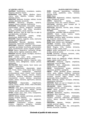 ACADEMIA ADUNI RAZONAMIENTO VERBAL
NAUFRAGI: Hundimiento, encalladura, zozobra,
desgracia, desastre, fracaso.
NAUMAQUIA: Lago, laguna, albufera, charca,
charco, poza, depósito, embalse, alberca,
estanque, piscina
NEBULOSO: Neblinoso, brumoso, nebloso, brumal
calinoso, abromado, oscurecido.
NECEDAD: Nesciencia, estupidez, tontería,
huequez, inepcia, ineptitud, insuficiencia.
NECESARIO: Indispensable, inexcusable, forzoso,
imprescindible, preciso, obligatorio, inevitable,
falta, irrefrenable, vital (Vano, secundario,
accesorio, superfluo, casual, azaroso)
NECIO: Ignorante, falto de razón que no sabe lo
que debía saber, comihuelga.
NEFASTO: Desgraciado, funesto, aciago,
desventurado, desafortunado, infeliz.
NEGACIÓN: Negativa, nugación, nones, restricción
mental, repulsa, oposición.
NEGLIGENCIA: Descuido, abandono, desidia,
desatención, imprevisión, indeliberación.
NEPOTISMO: Injusticia, iniquidad, arbitrariedad,
ilegalidad, parcialidad, favoritismo, pretorianismo,
abuso, extralimitación, exceso, tropelía, atropello
ÑEQUE: Basura, desperdicio, cachivache, fárrago,
residuo, fuerte, vigoroso, (substancia, débil)
NERVIOSO: Nervoso, nérveo, neurálgico, neurótico,
excitable, activo, irritable.
NETO: Limpio, puro, terso, transparente,
inmaculado, que resulta líquido en cuenta.
NEUTRAL: Equilibrado, objetivo, imparcial, justo,
ecuánime, recto, (Beligerante, injusto, parcial,
apasionado)
NEUTRALIZAR: Hacer neutral, hacer neutra una
sustancia, contarrestar.
NIMIO: Insignificante, despreciable, baladí,
fútil, frívolo, íntimo, trivial, banal, ligero, liviano,
vano, inane, insubstancial, superficial,
intranscendental, pueril, infantil, inútil, menudo,
bagatela, futesa, fruslería, minucia, friolera,
chilindrina, pamplina (Importante, interesante,
trascendental, crucial, decisivo, sensacional,
notable, valioso, relevante, significativo, esencial,
substancioso)
ÑIQUIÑAQUE: Despreciable, insignificante,
ridículo, pícaro, canalla, bribón, rufián (Preciable,
estimable, noble)
NIRVANA: Cielo, gloria, bienaventuranza, paraíso,
beatitud, empíreo, olimpo, helicón, parnaso
(Infierno, averno, abismo, báratro, tártaro)
NITIDO: Limpio, puro, claro, terso, transparente,
resplandeciente, brillante.
NOCIVO: Dañoso, dañable, pernicioso, perjudicial,
nocente, nuciente, ofensivo.
NOMADA: Sin domicilio fijo vagabundo,
trashumante, ambulante, bohemio.
NOMADA: Trashumante, errante, nómade,
errático, migratorio, peregrino, inestable,
caminante, andadero, bohemio, erradizo
ÑOÑO: Deliquido, quejumbroso, melindroso,
llorón, lerdo, pusilánime, corto, timorato,
apocado, tímido
NONO: Nueve
NORMALIZAR: Reglamenta, ordenar, regularizar,
reglar, precepturar, pautar.
NORTE: Septentrión, bóreas, boreal,
tramontana, ártico, (Sur, austral, antártico)
NOSTALGIA: Añoranza, pena causada por la
ausencia, aflicción, soledad.
NOSTALGIA: Añoranza, morriña, pena, tristeza,
pesar, melancolía
NOTABLE: Importante, extraordinario,
considerable, admirable, digno de atención.
NOVATO: Novel, nuevo, novicio, bisoño,
principiante, inexperto, mocoso.
NOVEDAD: Novelería, golpe, extrañeza, sorpresa,
coz, invención, noticia, nueva.
NUBIL: Púber, pubescente, casadero, joven
ÑUDO: Nudo, estorbo, vano, (desligado).
NULIDAD: Invalidez, letra muerta, inutilidad,
caducidad, impotencia, prescripción.
NULO: Ninguna, irrito, inválido, dirimente,
ilusorio, incapaz, inepto, torpe.
NUNCA: Jamás, eternamente, en la vida, en días
de Dios, jamás por jamás.
NUTRIR: Alimentar, sustentar, mantener, cebar,
sobrealimentar, atestar, atiborrar.
“O”
OASIS: Paraje con vegetación, refugio, descanso,
tregua, reposo, respiro, yermo.
OBCECARSE: Ofuscarse, cegarse, empeñarse,
emperrarse, cerrar los oídos.
OBEDIENTE: Dócil, obedecedor, obsecuente,
sumiso, esclavo, subordinado.
OBESO: Excesivamente grueso, grosísimo,
voluminoso, gordiflón, cachigordo.
OBESO: Gordo, gordiflón, grueso, mofletudo,
rollizo, graso, adiposo, hidrópico, mantecoso,
voluminoso hinchado, abultado (Delgado, flaco,
escuálido, cenceño, magro, enjuto, enteco,
desmirriado, hético, esquelético)
OBICE: Obstáculo, estorbo, escrúpulo, embarazo,
impedimento, dificultad.
OBJECIÓN: Razón con que se impugna una cosa,
observación, dificultad, reparo.
OBLIGACION: Deber, compromiso, exigencia
necesidad, coacción, contrato.
OBRAR: Hacer, practicar, ejecutar, realizar,
causar, producir, fabricar.
OBSCENO: Deshonesto, impúdico, inhonestable,
impudente, libre, licencioso.
OBSCENO: Inmoral, corrupto, deshonesto,
impúdico, licencioso, indecoroso, pornográfico,
erótico, (Moral, decente, honrado, honesto,
decoroso)
OBSEQUIAR: Agasajer, festejar, galantear,
cortejar, acariciar, regalar.
OBSESION: Prejuicio, ideal fija, preocupación,
desvelo, ofuscación, inquietud.
Sirviendo al pueblo de todo corazon
 