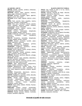 ACADEMIA ADUNI RAZONAMIENTO VERBAL
OBSTAR: Impedir, estorbar, seróbice, embarazar,
imposibilitar, oponerse.
OBSTRUIR: Atascar, tapar, atrancar, estancar,
atorar, cegar, entorpecer, estorbar.
OBTENER: Alcanzar, conseguir, lograr, agenciar,
adquirir, lucrar, sacar, ganar.
OBTURAR: Cerrar, tapar, taponar, obstruir, ocluir,
cegar
OBVIO: Fácil, sencillo, llano, expedito, notorio,
manifiesto, hacedero, comprensible.
OBVIO: Fácil, claro, manifiesto, notorio, patente,
visible, palpable, palmario, simple, evidente,
comprensible, cierto, indiscutible
OCASIONAR: Causar, originar, motivar, traer,
promover, producir, acarrear.
OCASO: Inactivo, desocupado, desaplicado,
retirado, holgado, parado, cesante.
OCASO: Crepúsculo, anochecer, atardecer, puesta,
poniente, occidente, oeste, decadencia,
postrimería
OCULTO: Encubierto, escondido, desaplicado,
retirado, holgado, parado, cesante.
OCURRIR: Acaecer, acontecer, suceder, pasar,
mediar, sobrevenir, ofrecerse.
ODIOSO: Abominable, antipático, grimoso,
execrable, detestable, feo, impopular.
ODORIFERO: Fragancia, aromático, oloroso,
perfumado, odorante, balsámico
OFENSA: Injuria, agravio, insulto, ultraje, afrenta,
resentimiento, agravamiento.
OFICIO: Ocupación, tranajo, profesión, empleo,
cargo, ministerio, técnica, oficialía.
OFRENDA: Donación, sacrificio, oblación, sufragio,
oferta, voto, exvoto.
OFUSCAR: Obcecar, cegar, obnubilar, deslumbrar,
alucinar, perturbar, encandilar.
OIR: Escuchar, atender, enterarse, percibir, sentir,
auscultar, dar oídos, aplicar el oído.
OJERIZA: Odio, aborrecimiento, malquerencia,
oliente, oledero, aromático, fragante.
OJERIZA: Malquerencia, inquina, enojo, tirria,
rencor, aborrecimiento, odio, enemistad, ira,
furia, fobia, desprecio (Amistad, simpatía, agrado,
cariño)
OLVIDAR: Desaprender, desconocer, enterrar,
arrinconar, negar, caer en olvido.
OMISION: Negligencia, supresión, olvido, descuido,
falta, inadvertencia, desatención.
OMITIR: Olvidar, callar, suprimir, prescindir,
descuidar, desatender, abandonar, dejar,
incumplir, excluir, ocultar, silenciar, reservar
(Recordar, nombrar, incluir, mencionar,
considerar, mentar, aludir)
ONDEAR: Hacer ondas, ondular, flamear, fluctuar,
serpear, culebrear.
ONDULADO: Undoso, sinuoso, serpenteado,
culebreante, tortuoso, retorcido, crespo, espiral
(Quebrado, picudo, aserrado, anguloso, articulado)
ONEROSO: Pesado, gravoso, molesto, incómodo,
enojoso, lastidioso, engorroso.
OPACO: Que impide el paso a la luz, oscuro,
sombrío, turbio, esmerilado.
OPCION: Libertad, facultad de elegir, elección,
selección, alternativa, disyuntiva.
OPINAR: Enjuiciar, juzgar, censurar, valorar,
estimar, calificar, discernir.
OPORTUNIDAD: Ocasión, sazón, coyuntura,
proporción, resquicio, margen.
OPOSICIÓN: Contrariedad, repugnancia,
implicación, resistencia, contraste.
OPRESIÓN: Acción de oprimir, dominación,
apremio, sumisión, subyugación.
OPROBIO: Ignominia, afrenta, deshonra, vilipendio,
baldón, vergüenza.
OPTAR: Elegir, echar la vista, escoger, nombrar,
entrar en una dignidad, o empleo.
OPTIMISMO: Propensión a ver el aspecto favorable,
confianza, seguridad, entusiasmo.
OPTIMO: Bueno, bonísimo, excelente, excelso,
inmejorable, insuperable, perfecto, fenomenal,
magnífico, cabal, impecable, opulento (Malísimo,
pésimo, deplorable, peyorativo, fatal, funesto)
OQUEDAD: Hueco, vacío, orificio, agujero,
foramen, huraco, taladro, horado.
ORACULO: Adivinador, adivino, vidente, profeta,
vate, agorero, cohen, anabí.
ORATE: Demente, loco, alienado, enajenado,
vesánico, chiflado, ido, maniático, chalado.
ORBE: Círculo, redondez, esfericidad, órbita,
mundo, universo, creación, esfera celeste.
ORDEN: Regularidad, armonía, sistematización,
organización, clasificación, estructura,
coordinación, normalización, regulación, disciplina
( Desorden, confusión, desbarajuste, barullo,
embolismo, desconcierto, perturbación, alteración,
trastorno, convulsión, revuelo, enredo, tinglado,
revolución
ORDENAR: Coordinar, concertar, arreglar,
acomodar, organizar, regularizar.
ORFEBRE: Platero
ORGANIZAR: Ordenar, coordinar, concertar,
arreglar, disponer, instituir.
ORGULLO: Soberbia, inmodestía, altivez,
altanería, arrogancia, lozanía, vanidad.
ORIGEN: Principio, comienzo, razón de ser, causa,
naturaleza, génesis, fundamento.
ORIGINAL: Raro, singular, extraño, extraordinario,
extravagante, personal.
ORIGINARIO: Natural, oriundo, nativo, indígena,
procedente emanante, autóctono.
ORIGINARIO: Oriundo, vernáculo, autóctono,
natural, proveniente, procedente, nativo,
aborigen, indígena, primitivo
ORILLAR: Bordear, cantear, orlar, decorar, ataviar,
aderezar, componer, atildar.
ORNATO: Adorno, gala, atavío, realce,
compostura, aseo, aparato, fausto, pulcritud.
OSADIA: Atrevimiento, audacia, valor, intrepidez,
decisión, resolución, entereza.
Sirviendo al pueblo de todo corazon
 