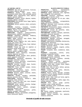 ACADEMIA ADUNI RAZONAMIENTO VERBAL
PENDIENTE: Que está por terminarse, inconcuso,
incompleto, indeciso, aplazado.
PENINSULA: Penisla, cabo,, punta, morro,
promontorio (Golfo, bahía, rada, ensenada, puerto)
PERCIBIR: Sentir, experimentar, notar, observar,
advertir, apreciar, padecer.
PERDONAR: Condonar, remitir, absolver, indultar,
amnistiar, libertar, conmutar.
PERECEDERO: Poco durable, breve, fugaz, fugitivo,
transitorio, temporal.
PEREGRINO: Romero, palmero, velero, caminante,
viajero.
PERENNE: Continuo, incesante, incesable,
ininterrumpido, inagotable, permanente.
PEREZA: Pigricia, ocio, ociosidad, holgazanería,
gandulería, descuido, negligencia.
PERFECCIÓN: Progreso, perfeccionamiento,
adelantamiento, adelanto, mejoramiento.
PERFIDIA: Deslealtad, infidelidad, infidencia,
prodición, traición, alevosía.
PERFIL: Rasgo, contorno, raya, silueta, línea,
retoque, lado, estilización.
PERFUME: Aroma, fragancia, olor, vaho, esencia,
efluvio, tufo, husmo, afeite.
PERIODICO: Regular, fijo, normal, ritual, habitual,
sistemático, diario, rotativo.
PERIODO: Tiempo que tarda en repetirse un
fenómeno, estado, grado, fase.
PERITO: Sabio, experimentado, conocedor,
práctico, diestro, inteligente, hábil.
PERJUDICAR: Dañar, damnificar, menoscabar,
maliciar, maleficiar, pervertir.
PERMANECER: Quedar, persistir, durar, perdurar,
resistir, aguantar, conservarse.
PERMANENTE: Persistente, subsistente, fijo,
invariable, inalterable, intacto.
PERMISO: Licencia, permisión, consentimiento,
autorización, beneplácito, venia.
PERMITIR: Autorizar, consentir, dejar, facultar,
acceder, pasar, admitir, otorgar.
PERMUTAR: Trocar, cambiar, canjear, renovar,
conmutar, rescatar, feriar.
PERNICIOSO: Perjudicial, nocivo, nocente,
nuciente, desventajoso, desfavorable.
PERORAR: Declarar, hablar, conversar, charlar,
discursear, abogar, recitar.
PERPETUO: Durable, duradero, perdurable,
perenne, perennal, eterno, inmortal.
PERPLEJIDAD: Vacilación, dubitaci´n, duda,
irresolción, dubio, hesitación.
PERRO: Can, chucho, tuso, cuzo, cuza, chusquel,
cachorro, cadillo, cancerbero.
PERSEGUIR: Acosar, apretar, estrechar, hostigar,
apremiar, importunar, arrinconar.
PERSEVERAR: Insistir, persistir, perseguir,
obstinarse, perdurar, porfiar
PERSISTIR: Perseverar, obstinarse, porfiar,
aguantar, proseguir, mantenerse.
PERSONAJE: Persona, personalidad, protagonista,
héroe, interiocutor, figurón.
PERSPECTIVA: Aspecto, representación,
contingencia, faceta, alejamiento, proporción.
PERSPICAZ: Agudo, penetrante, sutil, ingenioso,
listo, inteligente, lince, penetrador.
PERSUADIR: Convencer, impresionar, decidir,
reducir, seducir, fascinar, mover.
PERTENECER: Corresponder, ser de caer, caber,
alcanzar, revertir, recaer.
PERTENECIENTE: Tocante, correspondiente,
propio, patrimonial, inalienable.
PERTINAZ: Obstinado, terco, contumaz, porfiado,
testarudo, tozudo, renuente.
PERTINENTE: Perteneciente, relativo, conducente,
referente, concerniente, a propósito.
PERTRECHAR: Proveer de petrechos, dotar,
aprovisionar, surtir, proporcionar.
PERTURBACION: Trastorno, anarquía, subversión,
convulsión, alteración, desorden.
PERVERSIDAD: Maldad, perfidia, perversión,
pervertimiento, corrupción, vicio.
PERVERTIDO: Maleado, enviciado, estragado,
depravado, bastardeado, malvado.
PESADEZ: Impertinencia, terquedad, chinchorrería,
importunación, obstinación.
PESADILLA: Opresión, dificultad, fatiga, angustia,
ensueño, alucinación, delirio.
PESADO: Machacón, cargoso, cargante, prolijo,
oficioso, chinchoso, tozudo.
PESAME: Compasión, dolor, condolencia, duelo,
queja.
PESAROSO: Compungido, contrito, atrito,
penitente, arrepentido, sentido.
PETICIÓN: Petitoria, pedidura, pedido, daca,
demanda, postulación, cuestación.
PETULANTE: Descarado, insolente, atrevido,
procaz, desahogado, jactancioso.
PICANTE: Rascón, mordaz, quemajoso,
hormigante, raspante, acerbo, acre, picaresco.
PICARDIA: Acción baja, ruindad, vileza, engaño,
bellaquería, astucia, travesura.
PICARO: Ruin, falto de honra, bellaco, granuja,
tunante, canalla, rufián, vaina.
PIEDAD: Caridad, amor, cariño, dilección,
condialidad, voluntad, inclinación.
PIGRICIA: Flojera, pereza, descuido, ociosidad,
haraganería, incuria, dejadez, desaliño, morosidad,
indigencia, desidia, tardanza
PILLAR: Hurtar, robar, tomar por fuerza, agarrar,
atrapar, coger, aprehender.
PILLO: Pícaro, desvergonzado, ladino, sagaz, listo,
taimado, granuja, truhán.
PINCHAR: Picar, punzar, pungir, punchar,
mordiscar, clavar, morder, guinchar.
PINGÜE: Abundante, fértil, considerable, copioso,
exhuberante, cuantioso.
PINTOR: Persona que profesa el arte de la
pintura
PIO: Devoto, piadoso, endevotado, practicante,
ferviente, fervoroso, timorato.
PIROPO: Lisonja, requiebro, flor, adulación,
alabanza, carbúnculo.
Sirviendo al pueblo de todo corazon
 