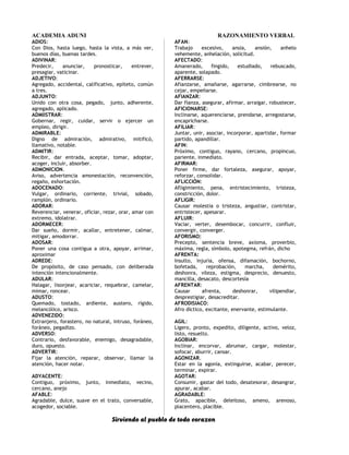 ACADEMIA ADUNI RAZONAMIENTO VERBAL
ADIOS:
Con Dios, hasta luego, hasta la vista, a más ver,
buenos días, buenas tardes.
ADIVINAR:
Predecir, anunciar, pronosticar, entrever,
presagiar, vaticinar.
ADJETIVO:
Agregado, accidental, calificativo, epíteto, común
a tres.
ADJUNTO:
Unido con otra cosa, pegado, junto, adherente,
agregado, aplicado.
ADMIISTRAR:
Gobernar, regir, cuidar, servir o ejercer un
empleo, dirigir.
ADMIRABLE:
Digno de admiración, admirativo, mitificó,
llamativo, notable.
ADMITIR:
Recibir, dar entrada, aceptar, tomar, adoptar,
acoger, incluir, absorber.
ADMONICION.
Aviso, advertencia amonestación, reconvención,
regaño, exhortación.
ADOCENADO:
Vulgar, ordinario, corriente, trivial, sobado,
ramplón, ordinario.
ADORAR:
Reverenciar, venerar, oficiar, rezar, orar, amar con
extremo, idolatrar.
ADORMECER:
Dar sueño, dormir, acallar, entretener, calmar,
mitigar, amodorrar.
ADOSAR:
Poner una cosa contigua a otra, apoyar, arrimar,
aproximar
ADREDE:
De propósito, de caso pensado, con deliberada
intención intencionalmente.
ADULAR:
Halagar, lisonjear, acariciar, requebrar, camelar,
mimar, roncear.
ADUSTO:
Quemado, tostado, ardiente, austero, rígido,
melancólico, arisco.
ADVENEZIDO:
Extranjero, forastero, no natural, intruso, foráneo,
foráneo, pegadizo.
ADVERSO:
Contrario, desfavorable, enemigo, desagradable,
duro, opuesto.
ADVERTIR:
Fijar la atención, reparar, observar, llamar la
atención, hacer notar.
ADYACENTE:
Contiguo, próximo, junto, inmediato, vecino,
cercano, anejo
AFABLE:
Agradable, dulce, suave en el trato, conversable,
acogedor, sociable.
AFAN:
Trabajo excesivo, ansia, ansión, anhelo
vehemente, anhelación, solicitud.
AFECTADO:
Amanerado, fingido, estudiado, rebuscado,
aparente, solapado.
AFERRARSE:
Afianzarse, amañarse, agarrarse, cimbrearse, no
cejar, empeñarse.
AFIANZAR:
Dar fianza, asegurar, afirmar, arraigar, robustecer,
AFICIONARSE:
Inclinarse, aquerenciarse, prendarse, arregostarse,
encapricharse.
AFILIAR:
Juntar, unir, asociar, incorporar, apartidar, formar
partido, apandillar.
AFIN:
Próximo, contiguo, rayano, cercano, propincuo,
pariente, inmediato.
AFIRMAR:
Poner firme, dar fortaleza, asegurar, apoyar,
reforzar, consolidar.
AFLICCIÓN:
Afligimiento, pena, entristecimiento, tristeza,
constricción, dolor.
AFLIGIR:
Causar molestia o tristeza, angustiar, contristar,
entristecer, apesarar.
AFLUIR:
Vaciar, verter, desembocar, concurrir, confluir,
convergir, converger.
AFORISMO:
Precepto, sentencia breve, axioma, proverbio,
máxima, regla, símbolo, apotegma, refrán, dicho
AFRENTA:
Insulto, injuria, ofensa, difamación, bochorno,
bofetada, reprobación, marcha, demérito,
deshonra, vileza, estigma, desprecio, denuesto,
mancilla, desacato, descortesía
AFRENTAR:
Causar afrenta, deshonrar, vilipendiar,
desprestigiar, desacreditar.
AFRODISIACO:
Afro díctico, excitante, enervante, estimulante.
AGIL:
Ligero, pronto, expedito, diligente, activo, veloz,
listo, resuelto.
AGOBIAR:
Inclinar, encorvar, abrumar, cargar, molestar,
sofocar, aburrir, cansar.
AGONIZAR.
Estar en la agonía, extinguirse, acabar, perecer,
terminar, expirar.
AGOTAR:
Consumir, gastar del todo, desatesorar, desangrar,
apurar, acabar.
AGRADABLE:
Grato, apacible, deleitoso, ameno, arenoso,
placentero, placible.
Sirviendo al pueblo de todo corazon
 