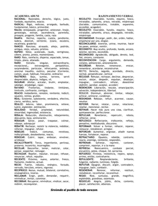 ACADEMIA ADUNI RAZONAMIENTO VERBAL
RACIONAL: Razonable, derecho, lógico, justo,
fundado, equitativo, exacto.
RADICAL: Rigal, redicoso, arraigado, barbudo,
fundamental, básico, primordial.
RALEA: Antepasado, progenitor, antecesor, linaje,
genealogía, estirpe, ascendencia, parentela,
prosapia, progenie, familia, casta, raza
RAMPA: Declive, repecho, cuesta, pendiente,
ladera, desnivel, vertiente, (Llano, escalera,
escalinata, gradería)
RANCIO: Rancioso, atrasado, añejo, podrido,
antiguo, viejo, vetusto, prístino.
RAPIDO: Veloz, acelerado, raudo, vertiginoso,
célere, pronto, presto, momentáneo.
RARO: Ralo, rarefacto, disperso, espaciado, tenue,
limpio, plano, allanado.
RARO: Extraño, singular, extraordinario,
excepcional,, extravagante, peripatético,
sorprendente, particular, infrecuente, anómalo,
anormal inaudito, exótico, peculiar (Corriente,
común, usual, habitual, frecuente, ordinario)
RASTRERO: Bajo, sumiso, terreno, servil
despreciable, abyecto, indigno, vil.
RASURAR: Afeitar, acicalar, bruñir, emplastar,
jabelgar, enjabelgar, rapar.
RAYANO: Fronterizo, lindante, limitáneo,
limítrofe, confinante, contiguo.
REACIO: Inobediente, remolón, renitente, indócil,
opuesto, remiso, gruñón.
REAL: Existente, subsistente, verdadera, efectivo,
cierto, verídico, serio.
REALCE: Adorno, labor, prominencia, relieve,
lustre, esplendor, estimación.
REALIDAD: Verdad, propiedad, naturalidad,
sinceridad, ingenuidad, existencia.
REBAJA: Reducción, disminución, rebajamiento,
descuento, baja, aminoración.
REBASAR: Salvar, pasar, traspasar, colmar,
rebosar, sobrepujar
REBATIR: Rechazar, resistir la violencia, redoblar,
reforzar, impugnar, refutar.
REBELDE: Indócil, contumaz, revoltoso,
indisciplinado, desobediente, reacio.
REBOZAR: Cubrir, tapar, embozar, envolver,
arrebozar.
RECALCITRANTE: Terco, impenitente, pertinaz,
protervo, incontrito, incorregible.
RECELAR: Desconfiar, temer, maliciar, celar,
pensar, sospechar, remusgar.
RECHAZAR: Repeler, repulsar, excusar, rehusar,
renunciar, rehuir, repudiar.
RECIENTE: Próximo, nuevo, anterior, fresco,
flamante, moderno, actual.
RECIO: Fuerte, robusto, enérgico, forzudo,
nervudo, hercúleo, entero, vigoroso.
RECIPROCO: Mutuo, mutual, bilateral, correlativo,
sinalagmático, inverso.
RECLAMAR: Exigir, pedir, demandar, requerir,
reivindicar, invitar, conminar.
RECOBRAR: Recuperar, reivindicar, vindicar, sacar,
redimir, reconquistar.
RECOLETO: Insociable, huraño, esquivo, hosco,
intratable, zahareño, arisco, retraído, misántropo
(Sociable, comunicativo, tratable, expansivo,
accesible, acogedor)
RECOLETO: Insociable, huraño, esquivo, hosco,
intratable, zahareño, arisco, despegado, retraído,
misántropo
RECOMENDAR: Encargar, pedir, dar, orden, hablar,
empeñarse por uno, elogiar.
RECONCILIARSE: Avenirse, unirse, reunirse, hacer
las pases, amistar, remitir.
RECONDITO: Muy oculto, profundo, hondo, arcano,
latente, secreto, escondido.
RECONOCIDO: Agradecido, obligado, devoto, leal,
fiel, sincero, constante.
RECONVENCION: Cargo, argumento, demanda,
consejo, admonición, amonestación.
RECORDAR: Retener, rememorar, evocar,
remembrar, acordarse, reconstruirse.
RECTO: Derecho, seguido, acordado, directo,
normal, perpendicular, vertical
RECUSAR: Rehusar, rechazar, declinar, despreciar,
excluir, alejar, despedir, expulsar, desalojar,
impugnar, contradecir, refutar, desestimar
(Admitir, aprobar, aceptar, acceder)
REDENCION: Liberación, rescate, emancipación,
salvación, independencia, libertad.
REDUCIR: Disminuir, abreviar, limitar, rebajar,
achicar, aminorar, condensar.
REDUNDAR: Rebosar, refluir, acarrear, causar,
resultar.
REFERIR: Narrar, relatar, contar, relacionar,
reseñar, mencionar, recitar.
REFINAR: Hacer más pura una cosa, clarificar,
quintaesenciar, perfeccionar.
REFLEJAR: Reverberar, repercutir, rebota,
reflectar, verse.
REFLEXICO: Reflectante, iridiscente, reflejo,
pensativo, meditabundo, discursivo.
REFORMAR: Volver a formar, rehacer, reparar,
restaurar, restablecer, arreglar.
REFORZAR: Aumentar, engrosar, añadir nuevas
fuerzas, fortalecer, reparar.
REFRACTARIO: Opuesto, rebelde, contrario,
reacio, enemigo, renitente, respondón.
REFRENAR: Sofrenar, reprimir, contener,
comprimir, reportar, ir a la mano
REFRIEGA: Reencuentro, combate parcial,
encuentro, pelea, choque, lid, sarracina.
REFUERZO: Firmeza, resistencia, reparo, apoyo,
arrimo, entibo, contrafuerte.
REFULGENTE: Resplandeciente, brillante,
fulgente, radiante, luminoso, fúlgido.
REFUTAR: Opugnar, discutir, argüir, contradecir,
impugnar, batir, combatir.
REGENERAR: Renovar, reformar, restituir,
restablecer, reconfortar, reconstituir.
REGIO: Real, suntuoso, grande, magnífico,
espléndido, grandioso, ostentoso.
REGOCIJO: Alegría, júbilo, dicha, contento,
placer, satisfacción, alborozo.
Sirviendo al pueblo de todo corazon
 