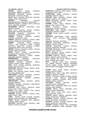 ACADEMIA ADUNI RAZONAMIENTO VERBAL
SOFISMA: Argucia, sutiliza, sofistiquez,
sofistiquería, añagaza, escapatoria.
SOLAPADO: Disimulado, talmado, malicioso,
disimulador, reservado, tortuoso.
SOLAZ: Placer, diversión, distracción, recreación,
regocijo, gusto, esparcimiento.
SOLEDAD: Aislamiento, solicutud,
desacompañamiento, abandono, apartamiento.
SOLICITO: Diligente, cuidadoso, atento, afectuoso,
activo, negocioso, prevenido.
SOLIDARIDAD: Adhesión, conformidad, unión,
afiliación, amistad.
SOLO: Unico, exclusivo, solitario, huérfano,
abandonado, desvalido, desamparado.
SOLUCION: Desenlace, terminación, fin,
explicación, averiguación, respuesta.
SOMBRIO: Umbroso, sombroso, umbrátil,
umbrático, melancólico, triste.
SOMERO: Superficial, periférico, exterior, ligero,
suscinto, insustancial, intrascendente.
SOMERO: Superficial, rasante, epidémico,
cortical, capa (Profundo, hondo, hundido,
penetrante, subterráneo, recóndito, arraigado,
concienzudo, abismo, sima, precipicio)
SONORO: Vibrante, resonante, ruidoso, rumoroso,
sonante, agudo, penetrante.
SOPOR: Sueño, modora, adormecimiento,
entumecimiento, hipnosis, soñarrera.
SOPORTABLE: Tolerante, sufrible, pasable,
aguantable, llevadero, pasadero.
SORPRENDENTE: Asombroso, sensacional,
maravilloso, admirable, peregrino.
SOSEGAR: Apaciguar, adulciguar, aplacer,
moderar, templar, calmar, serenar.
SOSO: Insulso, insípido, desabrido, desaborido,
sosaina, seco, zonzo, ñoño.
SOSPECHAR: Desconfiar, recelar, maliciar, temer,
dudar, celar, presumir.
SUAVE: Liso, delicado, pulido, blando, muelle,
fino, terso, delgado, igual.
SUBALTERNO: Inferior, secundario, accesorio,
subordinado, dependiente, empleado.
SUBITO: Imprevisto, repentino, subitáneo,
impensado, inopinado.
SUBSTANCIOSO: Jugoso, suculento, sabroso,
nutritivo, aguanoso.
SUCESOR: Heredero, coheredero, descendiente,
continuador, beneficiario.
SUFRAGIO: Favor, socorro, protección, ayuda,
auxilio, rezos, funeral, dictamen.
SUJETO: Fijo, seguro, inmovil, firme, estable,
inamovible, sometido, rendido.
SUMERGIR: inmergir, zambullir, chapuzar, bañar,
anegar, hundir, tragar.
SUMIR: Abismar, hundir, sumergir, naufragar,
ahondar, bucear (Emerger, salir, desentender)
SUMISO: Rendido, humillado, dócil, obediente,
acatante, vasallo, esclavo.
SUNTUOSO: Ostentoso, lujoso, aparatoso, regio,
opulento, señorial, suntuario.
SUPERFICIAL: Periférico, plano, exterior, somero,
insustancial, frívolo, ligero.
SUPERSTICIÓN: Magia, hechicería, brujería,
credulidad, idolatría, cábala.
SUPLICAR: Rogar, demandar, implorar, pedir,
deprecar, impetrar, orar, implorar.
SUPLIR: Reemplazar, sustituir, relevar, mudar,
remudar, revezar, renovar.
SUPRIMIR: Omitir, quitar, deshacer, anular,
destruir, callar, excluir, cortar.
SURTIR: Suministrar, proveer, abastecer,
proporcionar, racionar, procurar.
SUSCEPTIBLE: Capaz, dispuesto, impresionable,
modificable, delicado, irritable.
SUSCRIBIR: Firmar, abonar, acceder, consentir,
adherirse.
SUSPICACIA: Desconfianza, recelo, sospecha,
malicia, temor, conjetura, duda, barrunto,
cuidado, Susceptibilidad
(seguridad, Confianza, credulidad)
SUSPICAZ: Desconfiado, sospechoso, receloso,
difidente, matrero, escamón.
SUSPICAZ: Desconfiado, receloso, temeroso,
malicioso, sospechoso, mentiroso
SUSTITUIR: Reemplazar, relevar, remudar, suplir,
suplantar, nover, reponer.
SUSTO: Sobresalto, alarma, asombro, repullo,
alboroto, aspaviento, turbación.
SUSTRAER: Substraer, detraer, rebajar, restar,
deducir, destarar, quitar, disminuir.
SUTIL: Delgado, fino, tenue, refinado, delicado,
suave, exquisito, grácil, ligero.
SUTIL: Delicado, tenue, suave, incorpóreo,
fino, delgado, vaporoso, elegante, impalpable,
intuitivo, agudo, avisado, gracioso, ingenioso,
sagaz (material, basto grosero, burdo, grueso).
“T”
TACAÑO: Astuto, pícaro, bellaco, marrullero,
taimado, socarra, perillán.
TACHAR: Borrar, raspar, rayar, tildar, descolorar,
desdibujar, despintar, suprimir.
TACITO: Silenciosos, callado, taciturno, secreto,
reservado, mudo, implícito, sobrentendido,
supuesto, hipotético, presunto, omiso (locuaz,
hablador, expreso, explícito)
TACITURNO: Callado, silencioso, sigiloso,
reservado, tácito, ensimismado.
TACTO: Tiento, tactibilidad, toque, tino, manoseo,
asimiento, sobo, sobadura.
TAIMADO: Bellaco, astuto, disimulado, zorro,
hipócrita, ladino, diplomático.
TALAR: Cortar, trozar, tajar, atorar, aserrar,
podar, desmontar, truncar.
TALENTO: Ingenio, agudeza, capacidad, chispa,
despejo, penetración, inteligencia.
TALISMAN: Amuleto, mascota, filacteria, higa,
fetiche, superstición, abracadabra.
TALISMAN: Amuleto, mascota, filactería, higa,
fetiche, superstición, abracadabra.
TANGIBLE: Palpable, tocante, táctil, manoseable,
sensible, perceptible, visible, asequible, cierto,
Sirviendo al pueblo de todo corazon
 
