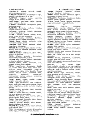 ACADEMIA ADUNI RAZONAMIENTO VERBAL
TRANQUILIZAR: Aquietar, pacificar, sosegar,
calmar, apaciguar, serenar.
TRANSEUNTE: Que transita, que pasa por un lugar,
que está transitoriamente en un sitio.
TRANSFERIR: Traspasar, pasar, transmitir,
trasegar, dilatar, aplazar, retardar.
TRANSFORMAR: Transfigurar, variar, cambiar,
mudar, modificar, alterar.
TRANSIGIR: Condescender, contemporizar, pactar,
acomodarse, deferir.
TRANSMITIR: Transferir, trasferir, trasladar,
traspasar, comunicar, difundir.
TRASLADAR: Transportar, conducir, transbordar,
enviar, portear, trechear.
TRATABLE: Sociable, amable, familiar, afable,
atento, cortés, delicado, obsequioso.
TRAVIESO: Inquieto, revoltoso, bullicioso,
vivaracho, retozón, alocado, enrevesado.
TREGUA: Pausa, callada, paréntesis, inciso,
interrupción, compás, calma.
TREMOLAR: Agitar, abalar, enerbolar, ondear,
vibrar, hacer, ostentación.
TREMULO: Tembloroso, trepido, agitado, convulso,
nervioso, asustado, vacilante, palpitante, (Firme,
tranquilo, valeroso)
TREPIDAR: Temblar, temblequear, vibrar, rehilar,
palpitar, estremecerse.
TRISTE: Afligido, atristado, desconsolado,
desconsolable, inconsolable, cuitado.
TRISTEZA: Pena, aflicción, congoja, desconsuelo,
mesticia, pesadumbre, desplacer.
TRIUNFO: Victoria, trofeo, debelación, lauro,
ganancia, premio, palma, laureles.
TRIVAL: Insignificante, despreciable, baladí,
fútil, frívolo, ínfimo, banal, ligero, liviano, vano,
bizantino, inane, insubstancial, superficial,
intrascendente, inútil, nimio, bagatela, futesa,
fruslería, minucia, friolera, chilindrina, bledo,
(importante, interesante, considerable,
trascendental, crucial, decisivo, sensacional,
notable, valioso, relevante)
TRIVIAL: Vulgar, andado, manido, trillado,
ramplón, adocenado, ordinario.
TRIVIAL: Ligero, insubstancial, banal, superficial,
baladí, nimio, fútil, vano, intrascendente, frívolo,
vulgar, insignificante, común, corriente, ramplón,
prosaico
TROCAR: Cambiar, permutar, mudar, conmutar,
canjear, renovar, feriar.
TROPICAL: Tórrido, sofocante, ardiente, caliente,
enervante, asfixiante, abrumador.
TRUHAN: Pillo, pícaro, tuno, tunante, pillete,
perillán, bellaco, bufón, histrión.
TUMOR: Tuberosidad, hinchazón, bulto, dureza,
lobanillo, cirro, nudo, tubérculo.
TUMULTO: Disturbio, alboroto, motín, asonada,
desorden, turbulencia, revuelta.
TUNANTE: Tuno, bribón, pícaro, truhán, taimado,
rufián, canalla, guaja.
TUNO: Taimado, pícaro, truchimán, bribón, pillo,
astuto, sagaz, sinvergüenza, granuja, matasiete
TURBAR: Conturbar, consternar, atribular,
perturbar, desordenar, trastornar.
TURBIO: Túrbido, revuelto, alborotado, agitado,
tumultuoso, turbulento, borroso.
TURBULENTO: Tumultuoso, desordenado, turbio,
revuelto, agitado, agitador, revoltoso.
TUTELA: Tutoría, guarda, defensa, protección,
amparo, interdicción, consejo de familia.
“U”
UBERRIMO: Pletórico, exuberante,
sobreabundante, excesivo, pululante, colmado.
Fértil, fecundo, abundante, productivo, feraz,
exuberante, óptimo, pingüe, fructuoso, copioso
UFANARSE: Engreirse, jactarse, gloriarse,
vanagloriarse, envanecerse, pavonearse.
UFANIO: Envanecido, arrogante, fachoso,
vanidoso, presuntuoso, jactancioso, engreído,
orgulloso, presumido, (modesto, humilde, apagado)
ULTIMAR: Acabar, concluir, finalizar, consumar,
cerrar, rematar, completar.
ULTRAJE: Afrenta, agravio, injuria, zaherimiento,
vejación, daño, maltrato.
UMBRAL: Soportal, tranco, entrada, acceso, paso,
porche, limen, (dintel, apagado)
UNANIME: Acorde, igual concorde, bienavenido,
conforme, coincidente.
UNCIR: Atar, sujetar juñir, unir al yugo, enyugar,
aconyudar.
UNDOSO: Sinuoso, serpenteado, culebreante,
tortuoso, retorcido, crespo, espiral
UNICO: Solo, singular, raro, extraordinario, impar,
mero, puro, indivisible.
UNIGENIO: Hijo, vástago, retoño,
hijastro, alnado, entenado, heredero, primogénito,
segundogénito, (padre progenitor, papá, padrastro)
UNIVERSAL: General, mundanal, mundial, cósmico,
ecuménico, completo.
UNTAR: Reuntar, ungir, embadurnar, rebozar,
pintar, embarrar, aceitar, engrasar.
URBANO: Cortés, atento, correcto, culto,
distinguido, amable, afable, elegante.
URBANO: Cortés, comedido, atento, cortesano,
fino, afable, galante, cumplido, obsequio, tratable,
ciudadano, civil, cívico (descortés, desatento,
rudo, ineducado, incivil, rural, campestre,
silvestre)
URDIR: Tramar, tejer, mallar, aderezar, aprestar,
preparar, entretejer.
URDIR: Tejer, hilar, trenzar, tramar, armar,
conspirar, maquinar, intrigar, planear, complotar
USIA: Noble, magnate, aristócrata, hidalgo, ilustre,
gentilhombre, principal, preclaro, claro,
esclarecido, blasonado, egregio, patricio,
excelente, caballero
USO: Hábito, costumbre, práctica, usanza, estilo,
modo, modo, moda, ejercicio.
USUAL: Habitual, frecuente, tradicional,
acostumbrado, corriente, general.
USURA: Interés excesivo, ganancia, logrería,
mohatra.
Sirviendo al pueblo de todo corazon
 