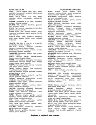 ACADEMIA ADUNI RAZONAMIENTO VERBAL
USURA: Codicia, interés, lucro, logro, abuso,
rapacidad, especulación, ambición (Generosidad,
desinterés, filantropía)
USURA: Codicia, interés, lucro, logro, abuso,
rapacidad, rapiña, especulación, explotación,
ambición
USURPAR: Apoderarse de lo ajeno, apropiarse,
arrebatar, despojar, expoliar.
UTILIDAD: Util, provecho, beneficio, ganancia,
fruto, producto, interés.
UTOPIA: Plan, proyecto irrealizable, ficción, ideal,
quimera, ensueño, anhelo.
UTOPIA: Ilusión, plan, quimera, fantasía, trivial,
irrealizable, imaginación, sueño, absurdo, ficción,
mito, desvarío
UTOPICO: Ilusión, irreal, quimérico, fantástico,
sueño, ideal, absurdo, ficción, mito, (realidad,
verdadero).
“V”
VACANTE: Que vaca o cesa en su ocupación,
abandonado, desierto, inocupado.
VACILANTE: Indeciso, perplejo, irresuelto,
fluctuante, titubeante, indeterminado.
VACIO: Hueco, vacuo, vano, cóncavo, vacnate,
deshabitado, desierto, malogrado.
VAGABUNDO: Vagamundo, vagante, vago, errante,
nómada, errática.
VAHIDO: Desmayo, vértigo, desvanecimiento,
síncope, mareo, congoja, colapso.
VAHIDO: Insensibilidad, catalepsia, hipnotismo,
sonambulismo, desmayo, vértigo, sopor, letargo,
colapso, ataque, mareo, soponcio
VALENTIA: Esfuerzo, aliento, bravura, resolución,
valor, arrojo, gallardía, espíritu.
VALIDO: Valedero, vigente, firme subsistente,
vivo, obligatorio, irrevocable.
VALIENTE: Valeroso, arrojado, esforzado, animoso,
alentado, bizarro, fuerte.
VANGLORIARSE: Jactarse, preciarse, engreírse,
ufanarse, presumir, apreciarse.
VANIDAD: Vanagloria, engreimiento, orgullo,
inmodestia, presuntuoso, hinchado.
VAPOROSO: Ligero, volátil, gaseoso, aeriforme,
humoso, deletéreo, halitoso.
VARIAR: Mudar, modificar, cambiar, alterar,
invertir, diferenciar, desemejar.
VARIEDAD: Diversidad, pluralidad, duplicidad,
dualidad, multiplicidad, complejidad.
VARONIL: Viril, masculino, hombruno, fuerte,
valiente, esforzado, firme, resuelto.
VASTO: Extenso, amplio, grande, enorme,
gigantesco, inmenso, infinito, dilatado, espacioso,
difuso, (Exiguo, limitado, estrecho)
VATE: Poeta, adivino, adivinador, profeta,
vidente, divino, precursor, vaticinador.
VATE: Poeta, aedo, coplero, rapsoda, juglar,
trovador, rimero, bardo
VATICINIO: Profecía, adivinación, pronóstico,
oráculo, predicción, previsión.
VEDAR: Impedir, prohibir, interdecir, inhibir,
estorbar, privar, defender.
VEDAR: Prohibir, privar, impedir, vetar,
suspender, estorbar, limitar, acotar, obstaculizar,
negar, proscribir, (Admitir, permitir)
VEHEMENCIA: Impetuosidad, ímpetu, violencia,
ira, furor, intensidad, frenesí.
VEJAR: Maltratar, molestar, oprimir, zaherir,
atropellar, perseguir, maltraer.
VELAR: Continuar trabajando, asistir, cuidar,
vigilar, mirar, guardar.
VELEIDAD: Capricho, inconstancia, variabilidad,
ligereza, frivolidad, antojo, versatilidad,
volubilidad (Seriedad, constancia, firmeza,
estabilidad, permanencia)
VELETA: Inconstante, voluble, veleidoso,
inestable, inconsecuente, proteico, camaleón
VELLIDO: Velludo, peludo, piloso, barbudo,
cabelludo, bigotudo, melenudo
VENATICO: Loco, orate, perturbado, trastornado,
demente, alienado, desquiciado, vesánico,
chiflado, chalado, barrenado, guillado,
neurasténico, alucinado, maniático, ido
VENCER: Triunfar, ganar, rendir, derrotar, batir,
rechazar, arrollar, desbaratar.
VENERABLE: Respetable, venerando, acatable,
adorable, circunspecto, calificado.
VERNACULO: Nativo, indígena, local, (Extranjero,
forastero)
VESPERTINO: Crepuscular, tarde (Matutino)
VILIPENDIO: Denigración, escarnio, humillación
insulto, injuria, deshora, calumnia (alabanza,
elogio, loa, decencia)
VILLORRIO: Aldea, caserío, poblado, burgo
VINDICAR: Reivindicar, defender, vengar,
desquitar, resarcir, rehabilitar (perdonar, olvidar,
amnistiar, indultar)
VINO: Licor hecho del zumo de las uvas.
“X”
XENOFOBIA: Odio, defender, aborrecimiento,
encono, inquina, aversión, resentimiento,
animadversión, resquemor, tirria, resentimiento,
ojeriza, malquerencia, fobia, (Amor, afecto,
cariño, ternura, mimo, idolatría, pasión,
fetichismo, xenofilia).
“Y”
YACER: Reposar, descansar, tumbarse, echarse,
arrellanarse, dormir, estar.
YERMO: Inhabitado, desierto, solitario,
despoblado, inculto, desolado, vacío.
YERNO: Erial, baldío, páramo, desierto, estepa,
calvero (jardín, vergel, huerto, carmen, paraíso,
edén, oasis)
YERRO: Error, equivocación, aberración, falta,
errata, alucinación, tergiversación.
YERRO: Error, falta, equivocación, desacierto,
desliz, descuido, torpeza, culpa, delito, errata
YERTO: Tieso, rígido, áspero, entumecido, helado,
congelado, gélido, arrecido.
YERTO: Muerto, exánime, cadáver, inanimado,
inerte, difunto, finado, inorgánico, (vivo,
existente, vital, animado, palpitante, orgánico,
viviente)
Sirviendo al pueblo de todo corazon
 