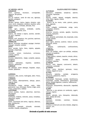 ACADEMIA ADUNI RAZONAMIENTO VERBAL
AGRADECER-
Sentir gratitud, reconocer, corresponder,
regraciar, dar gracias.
AGRAZ:
Uva sin madurar, zumo de esta uva, agracejo,
agrañón, amargura.
AGRESTE:
Abrupto, salvaje, rústico, áspero, silvestre, rudo,
tosco, cerril, campesino, selvático, bucólico, zafio,
grosero (Urbano, civilizado, delicado, fino)
AGRIO:
Ácido, agro, acetoso, acidulado, acerbo,
avinagrado, acescente, acre.
AGUARDAR:
Esperar, dar tiempo o espera, acechar, atender,
ver venir, capotear.
AGUDO:
Delgado, sutil, perspicaz, vivo, gracioso, oportuno,
sagaz, lince, penetrante.
AHERROJAR:
Oprimir, esclavizar, encadenar, sojuzgar, tiranizar,
subyugar, avasallar, someter
AHITO:
Sacio, saciado, harto, lleno, repleto, apipado,
hastiado, empachado.
AISLAR:
Circundar, cercar, incomunicar, arrinconar,
confinar, apartar.
ALABANZA.
Encomio, alabamiento, elogio, cumplido, aplauso,
panegírico.
ALARMAR:
Asustar, sobresaltar, inquietar, asombrar,
espantar, atemorizar.
ALBERGAR:
Dar albergue, tomar albergue, hospedar, alojar,
instalar, aposentar.
ALBORADA:
Amanecer, alba, aurora, madrugada, albor, fresca,
crepúsculo.
ALBOROZO:
Gran alegría, alborozamiento, aleluya, placer,
regocijo, gozo
ALCURNIA:
Ascendencia, linaje, estirpe, casta, ralea,
generación, raza, entronque, familia, origen, prez,
tronco, aristocracia, nobleza
ALECCIONAR:
Instruir enseñar, ilustrar, adoctrinar, doctrinar,
documentar.
ALEDAÑO:
Confinante, lindante, limítrofe, anexo, inmediato,
adyacente, rayano.
ALEGRIA:
Garbo, movimiento del ánimo, regocijo, alborozo,
gozo, satisfacción.
ALELADO:
Embobado, pasmado, ofuscado, atontado,
aturdido, chalado, estupefacto.
ALETARGAR:
Adormecer, embeleñar, amodorrar, adormir,
narcotizar, hipnotizar.
ALEVE:
Alevoso, traidor, desleal, renegado, desertor,
infiel, felón, ingrato, infame
ALGAZARA:
Vovería de los moros, ruido, gritería, gresca,
bulla, algarada.
ALIADO:
Unido, coligado, confederado, amigo, socio,
compañero, consocio.
ALICIENTE:
Atractivo, encanto, acicate, aguijón, incentivo,
estímulo, espejuelo.
ALIENADO:
Loco, demente, perturbado, ido, enajenado, orate,
tocado chiflado.
ALIGERAR:
Hacer ligero, abreviar, acelerar, reducir, acortar,
despachar, aliviar.
ALIVIO:
Mejoría, confortación, confortamiento,
mitigación.
ALMIBARAR:
Bañar con almíbar, cubrir con almíbar, endulzar,
suavizar con palabras.
ALMONEDA:
Pregón público, subasta, tasación, remate, oferta.
ALTANERIA:
Arrogancia, ufanía, fatuidad, presunción,
hinchazón, soberbia.
ALTERCAR:
Discutir, reñir, disputar, controvertir, debatir,
cuestionar, contender.
ALTERNAR:
Turnar, variar, distribuir, permutar, trocar,
cambiar, llegarle el turno.
ALTIVEZ:
Altanería, soberbia, vanidad, arrogancia,
afectación, pedantería, imperio.
ALTRUISMO:
Hospitalidad, filantropía, caridad, beneficencia,
humanidad, caridad, benevolencia, generosidad,
dádiva, bondad (Egoísmo, cicatería, indiferencia)
ALUCINACIÓN:
Ofuscación, ofuscamiento, obcecación, ceguedad,
confusión.
ALUDIR:
Referirse a una persona sin nombrarla, sugerir,
insinuar, inspirar.
AMADO:
Dilecto, adorado, caro, bienquisto, idolatrado,
ídolo, pedazo del alma.
AMAGAR:
Amenazar, intimidar, conminar, bravear,
sobrevenir.
AMALGAMAR:
Combinar el mercurio con otros metales, abigarrar,
mezclar, unir.
AMAR:
Sirviendo al pueblo de todo corazon
 