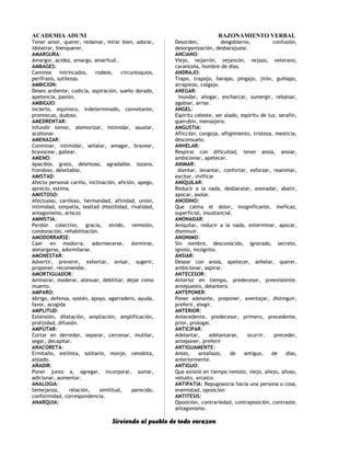 ACADEMIA ADUNI RAZONAMIENTO VERBAL
Tener amor, querer, redamar, mirar bien, adorar,
idolatrar, bienquerer.
AMARGURA:
Amargor, acidez, amargo, amaritud..
AMBAGES:
Caminos intrincados, rodeos, circunloquios,
perífrasis, sutilezas.
AMBICION:
Deseo ardiente, codicia, aspiración, sueño dorado,
apetencia, pasión.
AMBIGUO:
Incierto, equívoco, indeterminado, connotante,
promiscuo, dudoso.
AMEDRENTAR:
Infundir temor, atemorizar, intimidar, asustar,
acollonar.
AMENAZAR:
Conminar, intimidar, señalar, amagar, bravear,
bravocear, gallear.
AMENO:
Apacible, grato, deleitoso, agradable, lozano,
frondoso, deleitable.
AMISTAD:
Afecto personal cariño, inclinación, afición, apego,
aprecio, estima.
AMISTOSO:
Afectuoso, cariñoso, hermandad, afinidad, unión,
intimidad, simpatía, lealtad (Hostilidad, rivalidad,
antagonismo, arisco)
AMNISTIA:
Perdón colectivo, gracia, olvido, remisión,
condonación, rehabilitación.
AMODORRARSE:
Caer en modorra, adormecerse, dormirse,
aletargarse, adormilarse.
AMONESTAR:
Advertir, prevenir, exhortar, avisar, sugerir,
proponer, recomendar.
AMORTIGUADOR:
Aminorar, moderar, atenuar, debilitar, dejar como
muerto.
AMPARO:
Abrigo, defensa, sostén, apoyo, agarradero, ayuda,
favor, acogida
AMPLITUD:
Extensión, dilatación, ampliación, amplificación,
prolijidad, difusión.
AMPUTAR:
Cortar en derredor, separar, cercenar, mutilar,
segar, decapitar.
ANACORETA:
Ermitaño, estilista, solitario, monje, cenobita,
aislado.
AÑADIR:
Poner junto a, agregar, incorporar, sumar,
adicionar, aumentar.
ANALOGIA:
Semejanza, relación, similitud, parecido,
conformidad, correspondencia.
ANARQUIA:
Desorden, desgobierno, confusión,
desorganización, desbarajuste.
ANCIANO:
Viejo, vejarrón, vejancón, vejazo, veterano,
carantoña, hombre de días.
ANDRAJO:
Trapo, trapajo, harapo, pingajo, jirón, guiñapo,
arrapiezo, colgajo.
ANEGAR:
Inundar, ahogar, encharcar, sumergir, rebalsar,
agobiar, arriar.
ANGEL:
Espíritu celeste, ser alado, espíritu de luz, serafín,
querubín, mensajero.
ANGUSTIA:
Aflicción, congoja, afligimiento, tristeza, mesticia,
desconsuelo.
ANHELAR:
Respirar con dificultad, tener ansia, ansiar,
ambicionar, apetecer.
ANIMAR:
Alentar, levantar, confortar, esforzar, reanimar,
excitar, vivificar
ANIQUILAR:
Reducir a la nada, desbaratar, anonadar, abatir,
apocar, asolar.
ANODINO:
Que calma el dolor, insignificante, ineficaz,
superficial, insustancial.
ANONADAR:
Aniquilar, reducir a la nada, exterminar, apocar,
disminuir.
ANONIMO:
Sin nombre, desconocido, ignorado, secreto,
ignoto, incógnito.
ANSIAR:
Desear con ansia, apetecer, anhelar, querer,
ambicionar, aspirar.
ANTECESOR:
Anterior en tiempo, predecesor, preexistente,
antepuesto, delantero.
ANTEPONER:
Poner adelante, preponer, aventajar, distinguir,
preferir, elegir.
ANTERIOR:
Antecedente, predecesor, primero, precedente,
prior, prologal.
ANTICIPAR:
Adelantar, adelantarse, ocurrir, preceder,
anteponer, preferir
ANTIGUAMENTE:
Antes, antañazo, de antiguo, de días,
anteriormente.
ANTIGUO:
Que existió en tiempo remoto, viejo, añejo, añoso,
vetusto, arcaico.
ANTIPATIA: Repugnancia hacia una persona o cosa,
enemistad, oposición
ANTITESIS:
Oposición, contrariedad, contraposición, contraste,
antagonismo.
Sirviendo al pueblo de todo corazon
 