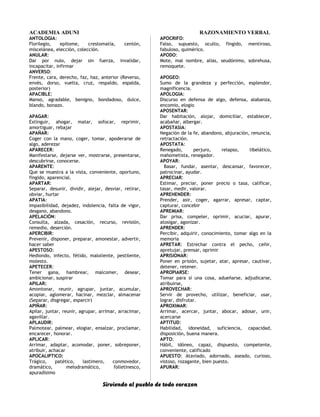 ACADEMIA ADUNI RAZONAMIENTO VERBAL
ANTOLOGIA:
Florilegio, epítome, crestomatía, centón,
miscelánea, elección, colección.
ANULAR:
Dar por nulo, dejar sin fuerza, invalidar,
incapacitar, infirmar
ANVERSO:
Frente, cara, derecho, faz, haz, anterior (Reverso,
envés, dorso, vuelta, cruz, respaldo, espalda,
posterior)
APACIBLE:
Manso, agradable, benigno, bondadoso, dulce,
blando, bonazo.
APAGAR:
Extinguir, ahogar, matar, sofocar, reprimir,
amortiguar, rebajar
APAÑAR:
Coger con la mano, coger, tomar, apoderarse de
algo, aderezar
APARECER:
Manifestarse, dejarse ver, mostrarse, presentarse,
descubrirse, conocerse.
APARENTE:
Que se muestra a la vista, conveniente, oportuno,
fingido, aparencial.
APARTAR:
Separar, desunir, dividir, alejar, desviar, retirar,
obviar, hurtar
APATIA:
Impasibilidad, dejadez, indolencia, falta de vigor,
desgano, abandono.
APELACIÓN:
Consulta, alzada, cesación, recurso, revisión,
remedio, deserción.
APERCIBIR:
Prevenir, disponer, preparar, amonestar, advertir,
hacer saber
APESTOSO:
Hediondo, infecto, fétido, maloliente, pestilente,
molesto.
APETECER:
Tener gana, hambrear, malcomer, desear,
ambicionar, suspirar
APILAR:
Amontonar, reunir, agrupar, juntar, acumular,
acopiar, aglomerar, hacinar, mezclar, almacenar
(Separar, disgregar, esparcir)
APIÑAR:
Apilar, juntar, reunir, agrupar, arrimar, arracimar,
agavillar.
APLAUDIR:
Palmotear, palmear, elogiar, ensalzar, proclamar,
encarecer, honorar.
APLICAR:
Arrimar, adaptar, acomodar, poner, sobreponer,
atribuir, achacar
APOCALIPTICO:
Trágico, patético, lastimero, conmovedor,
dramático, melodramático, folletinesco,
apuradísimo
APOCRIFO:
Falso, supuesto, oculto, fingido, mentiroso,
fabuloso, quimérico.
APODO:
Mote, mal nombre, alias, seudónimo, sobrehusa,
remoquete.
APOGEO:
Sumo de la grandeza y perfección, esplendor,
magnificencia.
APOLOGIA:
Discurso en defensa de algo, defensa, alabanza,
encomio, elogio
APOSENTAR:
Dar habitación, alojar, domiciliar, establecer,
acabañar, albergar.
APOSTASIA:
Negación de la fe, abandono, abjuración, renuncia,
retractación.
APOSTATA:
Renegado, perjuro, relapso, libelático,
mahometista, renegador.
APOYAR:
Basar, fundar, asentar, descansar, favorecer,
patrocinar, ayudar.
APRECIAR:
Estimar, preciar, poner precio o tasa, calificar,
tasar, medir, valorar.
APREHENDER:
Prender, asir, coger, agarrar, apresar, captar,
capturar, concebir
APREMIAR:
Dar prisa, compeler, oprimir, acuciar, apurar,
atosigar, agonizar.
APRENDER:
Percibir, adquirir, conocimiento, tomar algo en la
memoria
APRETAR: Estrechar contra el pecho, ceñir,
apretujar, prensar, oprimir
APRISIONAR:
Poner en prisión, sujetar, atar, apresar, cautivar,
detener, retener.
APROPIARSE:
Tomar para sí una cosa, adueñarse, adjudicarse,
atribuirse,
APROVECHAR:
Servir de provecho, utilizar, beneficiar, usar,
lograr, disfrutar.
APROXIMAR:
Arrimar, acercar, juntar, abocar, adosar, unir,
acercarse
APTITUD:
Habilidad, idoneidad, suficiencia, capacidad,
disposición, buena manera.
APTO:
Hábil, idóneo, capaz, dispuesto, competente,
conveniente, calificado
APUESTO: Ataviado, adornado, aseado, curioso,
vistoso, rozagante, bien puesto.
APURAR:
Sirviendo al pueblo de todo corazon
 