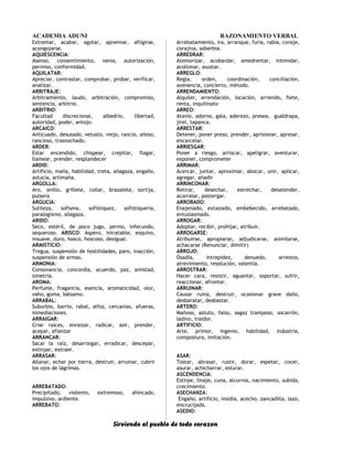 ACADEMIA ADUNI RAZONAMIENTO VERBAL
Extremar, acabar, agotar, apremiar, afligirse,
acongojarse.
AQUIESCENCIA:
Asenso, consentimiento, venia, autorización,
permiso, conformidad.
AQUILATAR:
Apreciar, contrastar, comprobar, probar, verificar,
analizar.
ARBITRAJE:
Arbitramiento, laudo, arbitración, compromiso,
sentencia, arbitrio.
ARBITRIO:
Facultad discrecional, albedrío, libertad,
autoridad, poder, antojo.
ARCAICO:
Anticuado, desusado, vetusto, viejo, rancio, añoso,
rancioso, trasnochado.
ARDER:
Estar encendido, chispear, crepitar, flagar,
llamear, prender, resplandecer
ARDID:
Artificio, maña, habilidad, treta, añagaza, engaño,
astucia, artimaña.
ARGOLLA:
Aro, anillo, grillete, collar, brazalete, sortija,
pulsera
ARGUCIA:
Sutileza, sofisma, sofistiquez, sofistiquería,
paralogismo, añagaza.
ARIDO:
Seco, estéril, de poco jugo, yermo, infecundo,
sequeroso. ARISCO: Aspero, intratable, esquivo,
insuave, duro, hosco, hoscoso, desigual.
ARMISTICIO:
Tregua, suspensión de hostilidades, paro, inacción,
suspensión de armas.
ARMONIA:
Consonancia, concordia, acuerdo, paz, amistad,
simetría.
AROMA:
Perfume, fragancia, esencia, aromaticidad, olor,
vaho, goma, bálsamo.
ARRABAL:
Suburbio, barrio, rabal, alfoz, cercanías, afueras,
inmediaciones.
ARRAIGAR:
Criar raíces, enraizar, radicar, asir, prender,
acepar, afianzar
ARRANCAR:
Sacar la raíz, desarraigar, erradicar, descepar,
extirpar, extraer.
ARRASAR:
Allanar, echar por tierra, destruir, arruinar, cubrir
los ojos de lágrimas.
ARREBATADO:
Precipitado, violento, extremoso, ahincado,
impulsivo, ardiente.
ARREBATO:
Arrebatamiento, ira, arranque, furia, rabia, coraje,
corajina, soberbia.
ARREDRAR:
Atemorizar, acobardar, amedrentar, intimidar,
acollonar, asustar.
ARREGLO:
Regla, orden, coordinación, conciliación,
avenencia, concierto, método.
ARRENDAMIENTO:
Alquiler, arrendación, locación, arriendo, flete,
renta, inquilinato
ARREO:
Atavío, adorno, gala, aderezo, presea, gualdrapa,
jirel, tapanca.
ARRESTAR:
Detener, poner preso, prender, aprisionar, apresar,
encarcelar.
ARRIESGAR:
Poner a riesgo, arriscar, apeligrar, aventurar,
exponer, comprometer
ARRIMAR:
Acercar, juntar, aproximar, abocar, unir, aplicar,
agregar, añadir
ARRINCONAR:
Retirar, desechar, estrechar, desatender,
acorralar, postergar.
ARROBADO:
Enajenado, extasiado, embebecido, arrebatado,
entusiasmado.
ARROGAR:
Adoptar, recibir, prohijar, atribuir.
ARROGARSE:
Atribuirse, apropiarse, adjudicarse, asimilarse,
achacarse (Renunciar, dimitir)
ARROJO:
Osadía, intrepidez, denuedo, arrestos,
atrevimiento, resolución, valentía.
ARROSTRAR:
Hacer cara, resistir, aguantar, soportar, sufrir,
reaccionar, afrontar.
ARRUINAR:
Causar ruina, destruir, ocasionar grave daño,
desbaratar, desbastar.
ARTERO:
Mañoso, astuto, falso, sagaz tramposo, socarrón,
ladino, traidor.
ARTIFICIO:
Arte, primor, ingenio, habilidad, industria,
compostura, imitación.
ASAR:
Tostar, abrasar, rustir, dorar, espetar, cocer,
asurar, achicharrar, esturar.
ASCENDENCIA:
Estirpe, linaje, cuna, alcurnia, nacimiento, subida,
crecimiento.
ASECHANZA:
Engaño, artificio, insidia, acecho, zancadilla, lazo,
encrucijada.
ASEDIO:
Sirviendo al pueblo de todo corazon
 