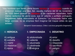 08
“Hay hombres que tienen cierta locura heroica y empecinada cuando se
   proponen realizar una idea. Así, aquella mañana del 22 de noviembre
   de 1520 debió parecer un desatino a los capitanes españoles, harto
   menos sedientos de gloria pura, que el valiente y porfiado portugués.
   Magallanes había descubierto el Estrecho. La búsqueda había sido
   larga, penosa; no es empresa fácil imaginar los mapas antes de que
   existan.”
                      Benjamín Subercaseaux, Chile o una loca geografía (fragmento).
 