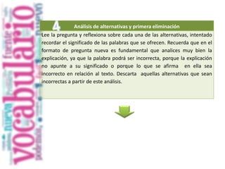 Análisis de alternativas y primera eliminación
Lee la pregunta y reflexiona sobre cada una de las alternativas, intentado
recordar el significado de las palabras que se ofrecen. Recuerda que en el
formato de pregunta nueva es fundamental que analices muy bien la
explicación, ya que la palabra podrá ser incorrecta, porque la explicación
no apunte a su significado o porque lo que se afirma en ella sea
incorrecto en relación al texto. Descarta aquellas alternativas que sean
incorrectas a partir de este análisis.
 