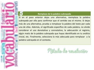 Remplazo de la palabra subrayada
Si en el paso anterior dejas una alternativa, reemplaza la palabra
subrayada por ella para confirmar que el sentido sea el mismo. Si dejas
más de una alternativa, prueba a remplazar la palabra del texto por cada
una de ellas. Además, el significado específico de cada palabra, no olvide
considerar el uso denotativo y connotativo, la adecuación al registro,
algún matiz de la palabra subrayada que hayas identificado en tu análisis
inicial, etc. Finalmente, selecciona la más adecuada para remplazar a la
palabra subrayada en el contexto.
 