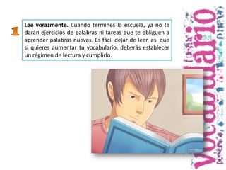 Lee vorazmente. Cuando termines la escuela, ya no te
darán ejercicios de palabras ni tareas que te obliguen a
aprender palabras nuevas. Es fácil dejar de leer, así que
si quieres aumentar tu vocabulario, deberás establecer
un régimen de lectura y cumplirlo.
 