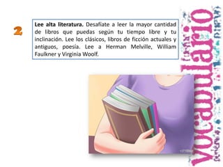 Lee alta literatura. Desafíate a leer la mayor cantidad
de libros que puedas según tu tiempo libre y tu
inclinación. Lee los clásicos, libros de ficción actuales y
antiguos, poesía. Lee a Herman Melville, William
Faulkner y Virginia Woolf.
 