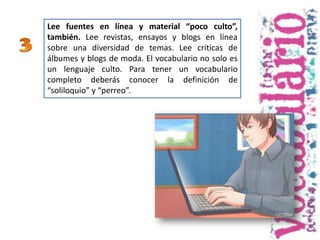 Lee fuentes en línea y material “poco culto”,
también. Lee revistas, ensayos y blogs en línea
sobre una diversidad de temas. Lee críticas de
álbumes y blogs de moda. El vocabulario no solo es
un lenguaje culto. Para tener un vocabulario
completo deberás conocer la definición de
“soliloquio” y “perreo”.
 