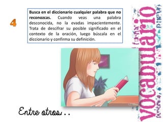 Busca en el diccionario cualquier palabra que no
reconozcas. Cuando veas una palabra
desconocida, no la evadas impacientemente.
Trata de descifrar su posible significado en el
contexto de la oración, luego búscala en el
diccionario y confirma su definición.
Entre otros…
 