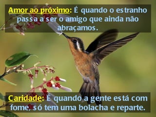 Amor ao próximo :   É quando o estranho passa a ser o amigo que ainda não abraçamos. Caridade :   É quando a gente está com fome, só tem uma bolacha e reparte. 
