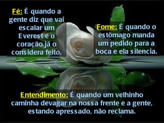 Fé:  É quando a gente diz que vai escalar um Everest e o coração já o considera feito. Fome:  É quando o estômago manda um pedido para a boca e ela silencia. Entendimento:  É quando um velhinho caminha devagar na nossa frente e a gente, estando apressado, não reclama. 
