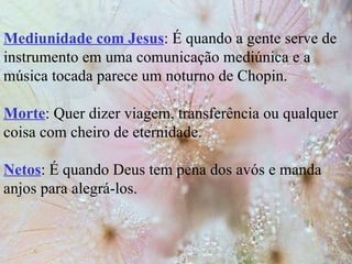Mediunidade com Jesus : É quando a gente serve de instrumento em uma comunicação mediúnica e a música tocada parece um noturno de Chopin. Morte : Quer dizer viagem, transferência ou qualquer coisa com cheiro de eternidade. Netos : É quando Deus tem pena dos avós e manda anjos para alegrá-los. 