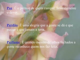Paz : É o prêmio de quem cumpre  honestamente o dever. Perdão : É uma alegria que a gente se dá e que pensava que jamais a teria. Perfume : É quando mesmo de olhos fechados a gente reconhece quem nos faz feliz. 