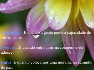 Pessimismo : É quando a gente perde a capacidade de ver em cores. Preguiça : É quando entra vírus na coragem e ela adoece. Raiva : É quando colocamos uma muralha no caminho da paz. 