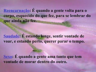 Reencarnação : É quando a gente volta para o corpo, esquecido do que fez, para se lembrar do que ainda não fez. Saudade : É estando longe, sentir vontade de voar, e estando perto, querer parar o tempo. Sexo : É quando a gente ama tanto que tem vontade de morar dentro do outro. 