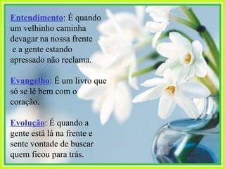 Entendimento : É quando um velhinho caminha devagar na nossa frente e a gente estando apressado não reclama. Evangelho : É um livro que só se lê bem com o coração. Evolução : É quando a gente está lá na frente e sente vontade de buscar quem ficou para trás. 