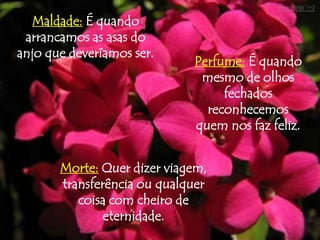 Maldade: É quando
 arrancamos as asas do
anjo que deveríamos ser.
                             Perfume: É quando
                              mesmo de olhos
                                  fechados
                               reconhecemos
                             quem nos faz feliz.


       Morte: Quer dizer viagem,
       transferência ou qualquer
          coisa com cheiro de
               eternidade.
 