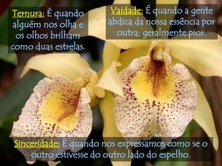 Ternura: É quando      Vaidade: É quando a gente
 alguém nos olha e    abdica da nossa essência por
  os olhos brilham      outra; geralmente pior.
como duas estrelas.




Sinceridade: É quando nos expressamos como se o
    outro estivesse do outro lado do espelho.
 
