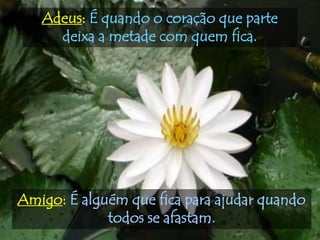 Adeus: É quando o coração que parte
     deixa a metade com quem fica.




Amigo: É alguém que fica para ajudar quando
             todos se afastam.
 