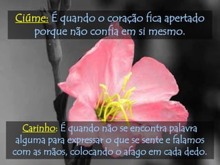 Ciúme: É quando o coração fica apertado
   porque não confia em si mesmo.




   Carinho: É quando não se encontra palavra
 alguma para expressar o que se sente e falamos
com as mãos, colocando o afago em cada dedo.
 