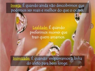 Inveja: É quando ainda não descobrimos que
podemos ser mais e melhor do que o outro.



            Lealdade: É quando
          preferimos morrer que
           trair quem amamos.




 Inimizade: É quando empurramos a linha
         do afeto para bem longe.
 