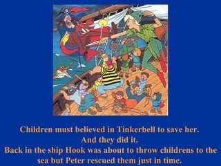 Children must believed in Tinkerbell to save her.  And they did it.  Back in the ship Hook was about to throw childrens to the sea but Peter rescued them just in time.  
