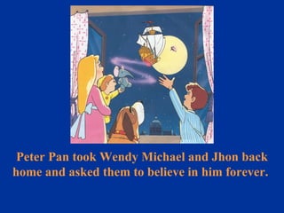 Peter Pan took Wendy Michael and Jhon back home and asked them to believe in him forever.  