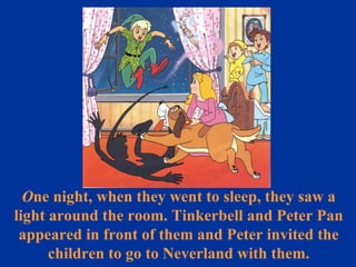O ne night, when they went to sleep, they saw a light around the room. Tinkerbell and Peter Pan appeared in front of them and Peter invited the children to go to Neverland with them. 
