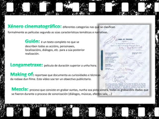 é un texto completo no que se
describen todas as accións, personaxes,
localizacións, diálogos, etc. para a súa posterior
realización.
película de duración superior a unha hora.
diferentes categorías nas que se clasifican
formalmente as películas segundo as súas características temáticas e narrativas.
: reportaxe que documenta as curiosidades e técnicas
da rodaxe dun filme. Este vídeo soe ter un obxectivo publicitario.
proceso que consiste en grabar xuntas, nunha soa pista sonora, todas as grabacións illadas que
se fixeron durante o proceso de sonorización (diálogos, músicas, efectos sala, …)
 