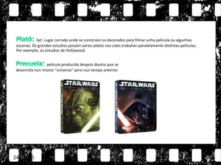 24/11/15
película producida despois doutra que se
desenrola nun mismo “universo” pero nun tempo anterior.
Set. Lugar cerrado onde se constrúen os decorados para filmar unha película ou algunhas
escenas. Os grandes estudios posúen varios platós nos cales traballan paralelamente distintas películas.
Por exemplo, os estudios de Hollywood.
 