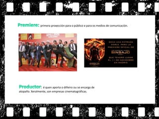 : é quen aporta o diñeiro ou se encarga de
atopaño. Xeralmente, son empresas cinematográficas.
primera proxección para o público e para os medios de comunicación.
 