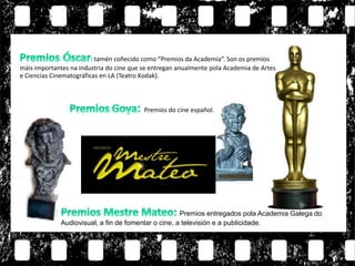tamén coñecido como “Premios da Academia”. Son os premios
máis importantes na industria do cine que se entregan anualmente pola Academia de Artes
e Ciencias Cinematográficas en LA (Teatro Kodak).
Premios do cine español.
Premios entregados pola Academia Galega do
Audiovisual, a fin de fomentar o cine, a televisión e a publicidade.
 