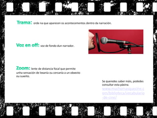 voz de fondo dun narrador.
lente de distancia focal que permite
unha sensación de lexanía ou cercanía a un obxecto
ou suxeito.
orde na que aparecen os acontecementos dentro da narración.
Se queredes saber máis, podedes
consultar esta páxina.
www.muchomasquecine.c
om/biblioteca/vocabulario
-de-cine/
 