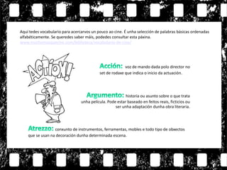 Aquí tedes vocabulario para acercarvos un pouco ao cine. É unha selección de palabras básicas ordenadas
alfabéticamente. Se queredes saber máis, podedes consultar esta páxina.
www.muchomasquecine.com/biblioteca/vocabulario-de-cine/
voz de mando dada polo director no
set de rodaxe que indica o inicio da actuación.
conxunto de instrumentos, ferramentas, mobles e todo tipo de obxectos
que se usan na decoración dunha determinada escena.
historia ou asunto sobre o que trata
unha película. Pode estar baseado en feitos reais, ficticios ou
ser unha adaptación dunha obra literaria.
 