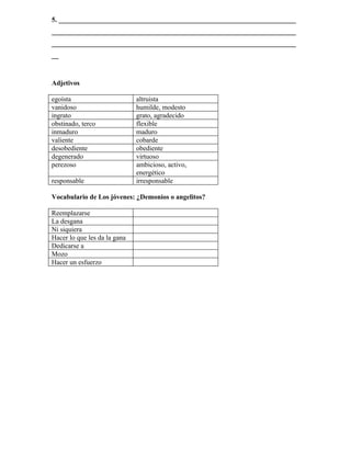 5. _____________________________________________________________________
_______________________________________________________________________
_______________________________________________________________________
__



Adjetivos

egoísta                       altruista
vanidoso                      humilde, modesto
ingrato                       grato, agradecido
obstinado, terco              flexible
inmaduro                      maduro
valiente                      cobarde
desobediente                  obediente
degenerado                    virtuoso
perezoso                      ambicioso, activo,
                              energético
responsable                   irresponsable

Vocabulario de Los jóvenes: ¿Demonios o angelitos?

Reemplazarse
La desgana
Ni siquiera
Hacer lo que les da la gana
Dedicarse a
Mozo
Hacer un esfuerzo
 