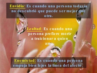 Envidia:  Es cuando una persona todavía no descubrió que puede ser mejor que otra. Enemistad:  Es cuando una persona empuja bien lejos la línea del afecto.  Lealtad:   Es cuando una persona prefiere morir a traicionar a quien ama. 