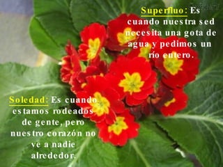 Superfluo:  Es cuando nuestra sed necesita una gota de agua y pedimos un  río entero. Soledad:  Es cuando estamos rodeados de gente, pero nuestro corazón no ve a nadie alrededor. 
