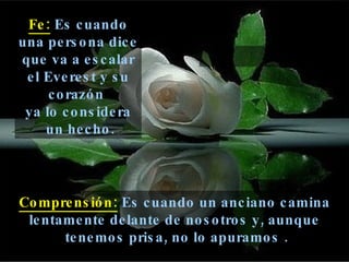 Fe:  Es cuando una persona dice que va a escalar el Everest y su corazón  ya lo considera un hecho. Comprensión:  Es cuando un anciano camina lentamente delante de nosotros y, aunque tenemos prisa, no lo apuramos . 
