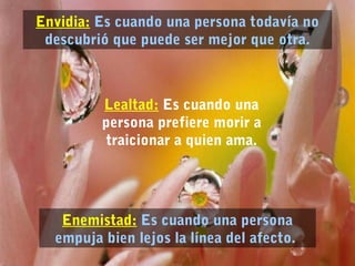 Envidia: Es cuando una persona todavía no 
descubrió que puede ser mejor que otra. 
Lealtad: Es cuando una 
persona prefiere morir a 
traicionar a quien ama. 
Enemistad: Es cuando una persona 
empuja bien lejos la línea del afecto. 
 