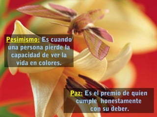 Paz: Es el premio de quien 
cumple honestamente 
con su deber. 
Pesimismo: Es cuando 
una persona pierde la 
capacidad de ver la 
vida en colores. 
 