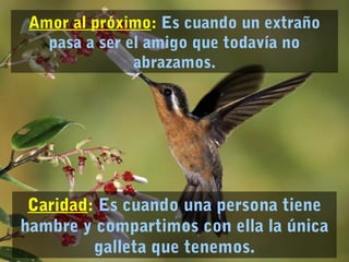 Amor al próximo: Es cuando un extraño 
pasa a ser el amigo que todavía no 
abrazamos. 
Caridad: Es cuando una persona tiene 
hambre y compartimos con ella la única 
galleta que tenemos. 
 