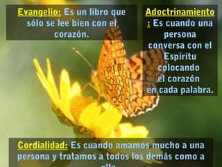 Adoctrinamiento 
: Es cuando una 
persona 
conversa con el 
Espíritu 
colocando 
el corazón 
en cada palabra. 
Evangelio: Es un libro que 
sólo se lee bien con el 
Cordialidad: Es cuando amamos mucho a una 
persona y tratamos a todos los demás como a 
ella. 
corazón. 
 