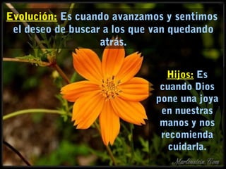 Evolución: Es cuando avanzamos y sentimos 
el deseo de buscar a los que van quedando 
atrás. 
Hijos: Es 
cuando Dios 
pone una joya 
en nuestras 
manos y nos 
recomienda 
cuidarla. 
 