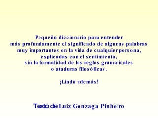 Pequeño diccionario para entender más profundamente el significado de algunas palabras muy importantes en la vida de cualquier persona, explicadas con el sentimiento, sin la formalidad de las reglas gramaticales o ataduras filosóficas. ¡Lindo además ! Texto de  Luiz Gonzaga Pinheiro 